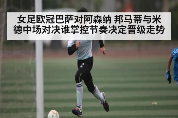 女足欧冠巴萨对阿森纳 邦马蒂与米德中场对决谁掌控节奏决定晋级走势
