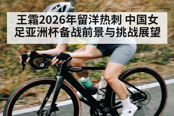 王霜2026年留洋热刺 中国女足亚洲杯备战前景与挑战展望