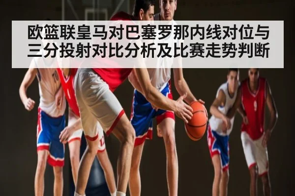 欧篮联皇马对巴塞罗那内线对位与三分投射对比分析及比赛走势判断